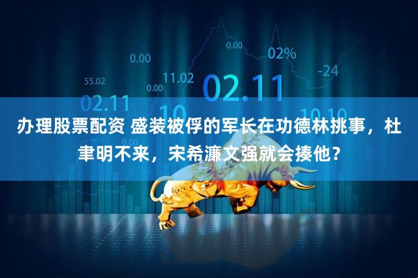办理股票配资 盛装被俘的军长在功德林挑事，杜聿明不来，宋希濂文强就会揍他？