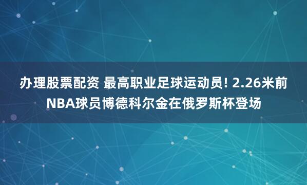 办理股票配资 最高职业足球运动员! 2.26米前NBA球员博德科尔金在俄罗斯杯登场
