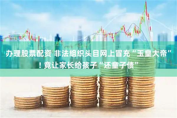 办理股票配资 非法组织头目网上冒充“玉皇大帝”! 竟让家长给孩子“还童子债”