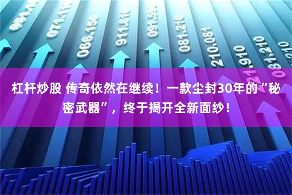 杠杆炒股 传奇依然在继续！一款尘封30年的“秘密武器”，终于揭开全新面纱！