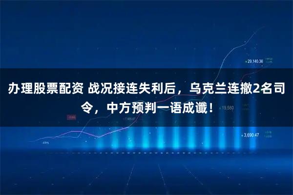 办理股票配资 战况接连失利后，乌克兰连撤2名司令，中方预判一语成谶！