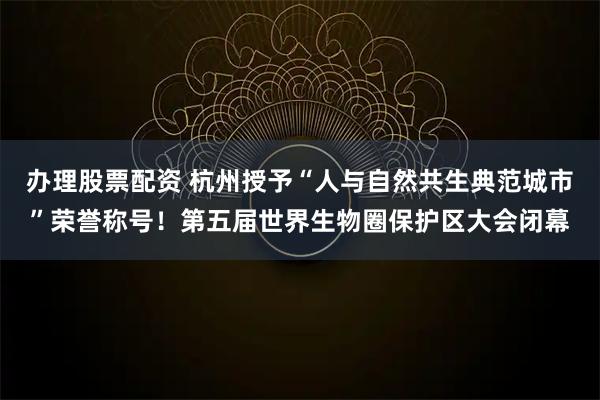 办理股票配资 杭州授予“人与自然共生典范城市”荣誉称号！第五届世界生物圈保护区大会闭幕