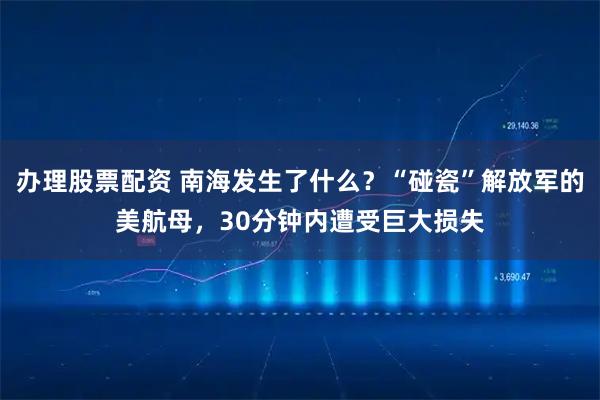办理股票配资 南海发生了什么？“碰瓷”解放军的美航母，30分钟内遭受巨大损失