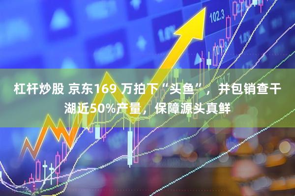 杠杆炒股 京东169 万拍下“头鱼”，并包销查干湖近50%产量，保障源头真鲜