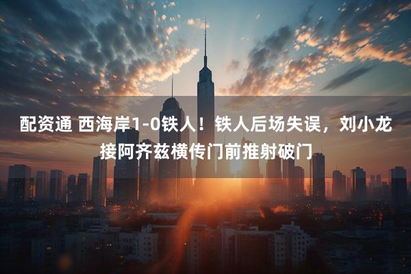 配资通 西海岸1-0铁人！铁人后场失误，刘小龙接阿齐兹横传门前推射破门