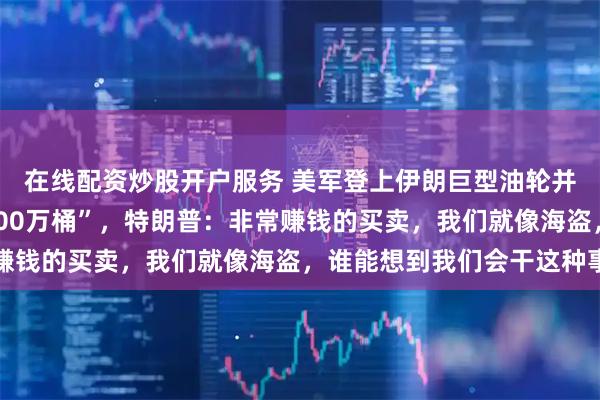 在线配资炒股开户服务 美军登上伊朗巨型油轮并接管石油，“容量超200万桶”，特朗普：非常赚钱的买卖，我们就像海盗，谁能想到我们会干这种事