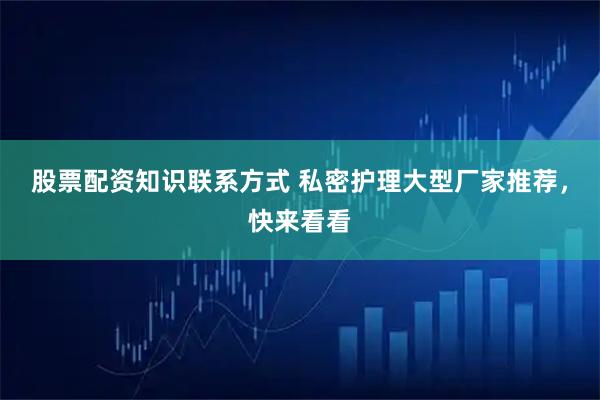 股票配资知识联系方式 私密护理大型厂家推荐，快来看看