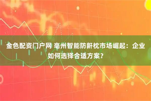 金色配资门户网 亳州智能防鼾枕市场崛起：企业如何选择合适方案？