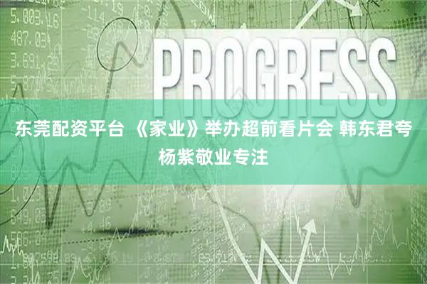 东莞配资平台 《家业》举办超前看片会 韩东君夸杨紫敬业专注
