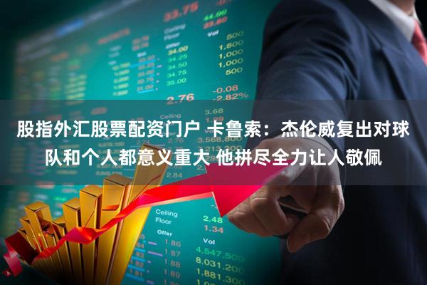 股指外汇股票配资门户 卡鲁索：杰伦威复出对球队和个人都意义重大 他拼尽全力让人敬佩