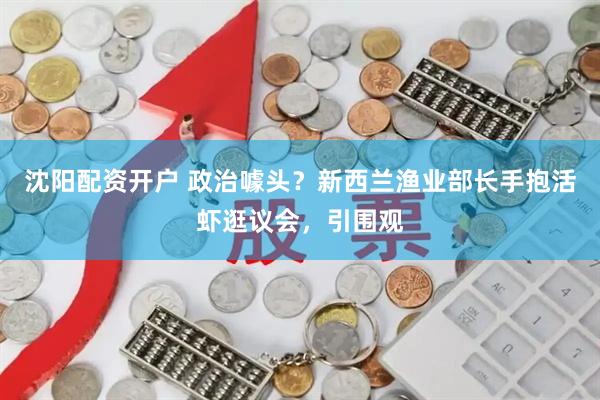 沈阳配资开户 政治噱头？新西兰渔业部长手抱活虾逛议会，引围观